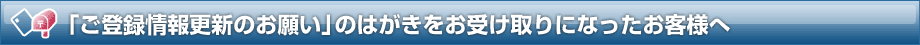 「ご登録情報更新のお願い」のはがきをお受け取りになったお客様へ